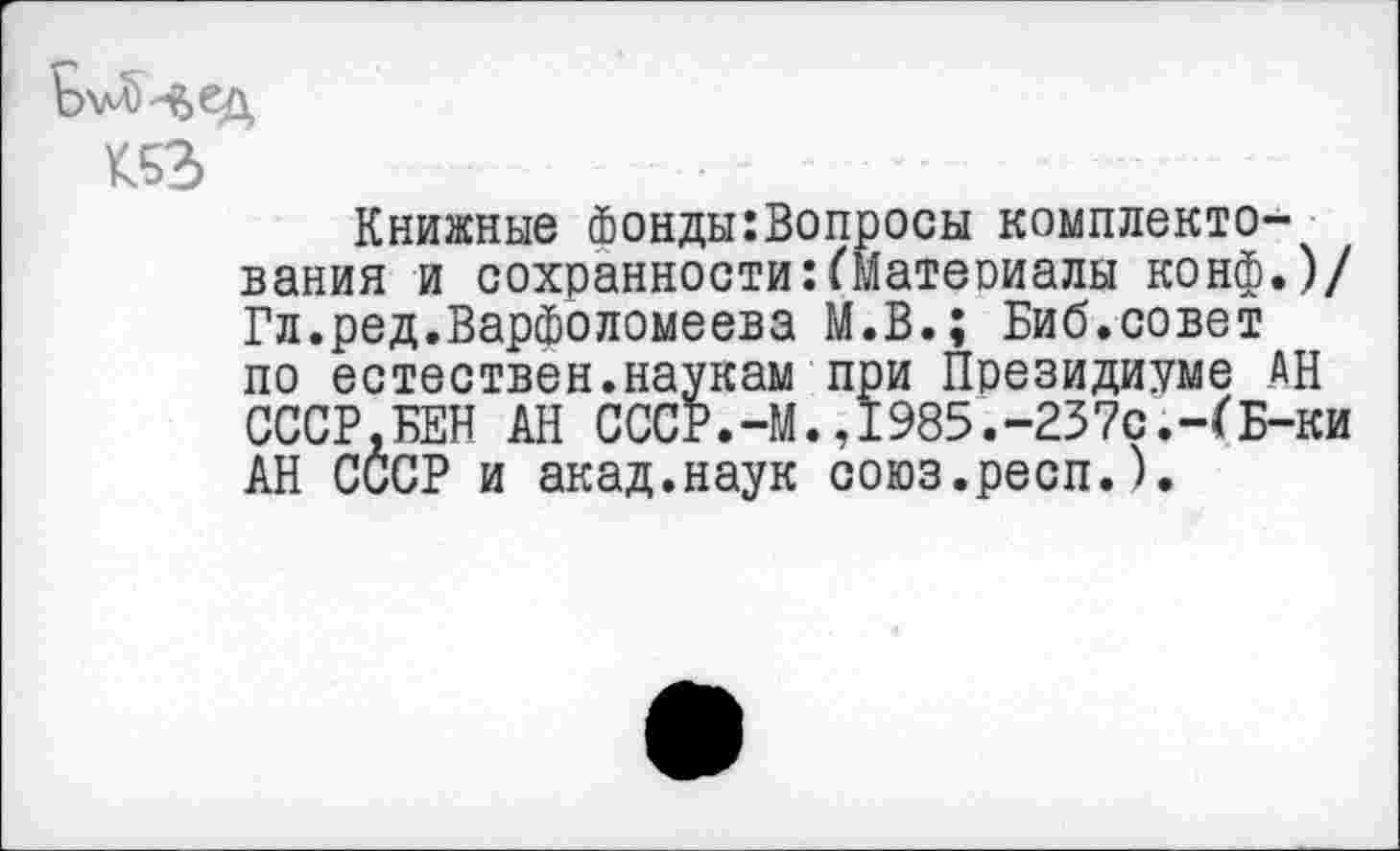 ﻿Книжные Фонды:Вопросы комплектования и сохранности:(Матеоиалы конф.)/ Гл.ред.Варфоломеева М.В.; Биб.совет по естествен.наукам при Президиуме АН СССР.БЕН АН СССР.-М.,1985.-237с.-СБ-ки АН СССР и акад.наук союз.респ.).